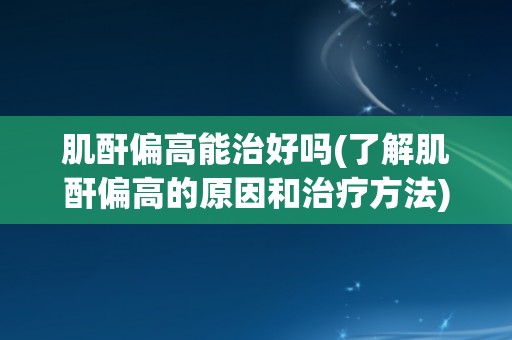 肌酐偏高能治好吗(了解肌酐偏高的原因和治疗方法)