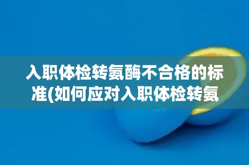 入职体检转氨酶不合格的标准(如何应对入职体检转氨酶不合格情况？)