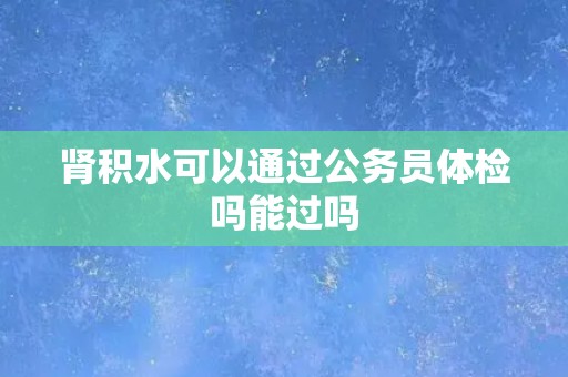 肾积水可以通过公务员体检吗能过吗
