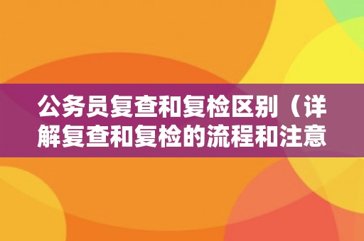 公务员复查和复检区别（详解复查和复检的流程和注意事项）