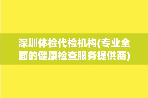 深圳体检代检机构(专业全面的健康检查服务提供商) 深圳体检代检机构(专业全面的健康检查服务提供商)