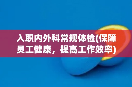 入职内外科常规体检(保障员工健康，提高工作效率)