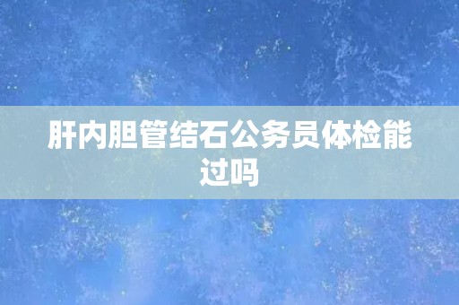 肝内胆管结石公务员体检能过吗