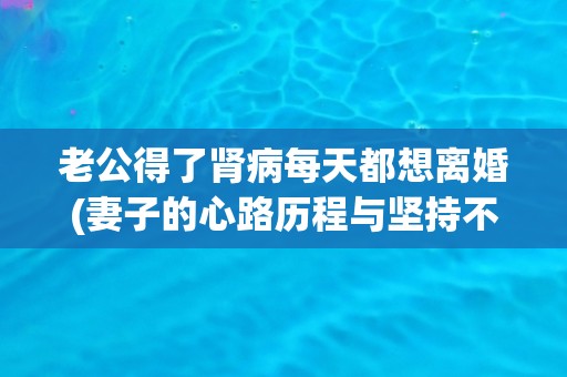 老公得了肾病每天都想离婚(妻子的心路历程与坚持不离不弃,共同面对肾病) 老公得了肾病每天都想离婚(妻子的心路历程与坚持不离不弃,共同面对肾病)