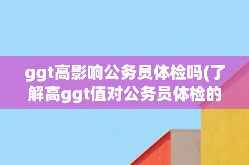 ggt高影响公务员体检吗(了解高ggt值对公务员体检的影响)