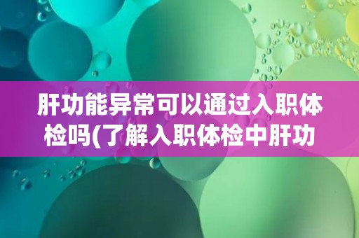 肝功能异常可以通过入职体检吗(了解入职体检中肝功能检查的相关内容)
