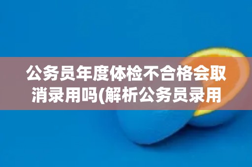 公务员年度体检不合格会取消录用吗(解析公务员录用规定及体检标准)
