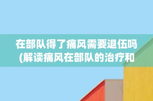 在部队得了痛风需要退伍吗(解读痛风在部队的治疗和退役规定)
