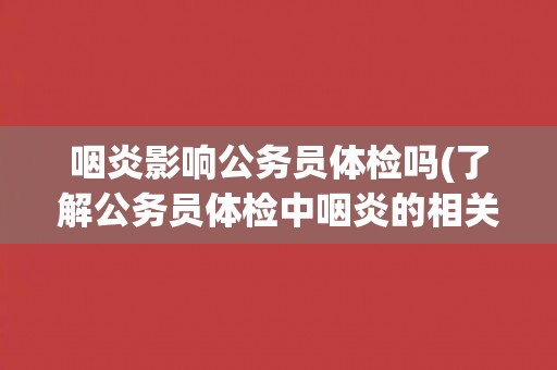 咽炎影响公务员体检吗(了解公务员体检中咽炎的相关规定和注意事项)