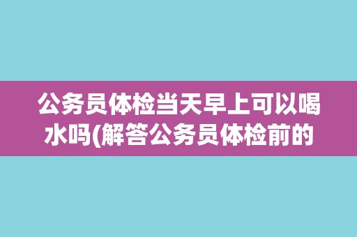 公务员体检当天早上可以喝水吗(解答公务员体检前的饮食禁忌问题)