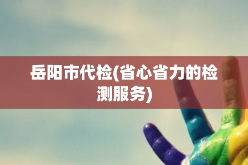 岳阳市代检(省心省力的检测服务)