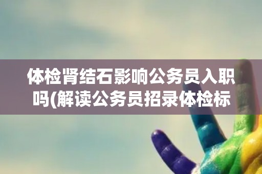 体检肾结石影响公务员入职吗(解读公务员招录体检标准中的肾结石相关规定)