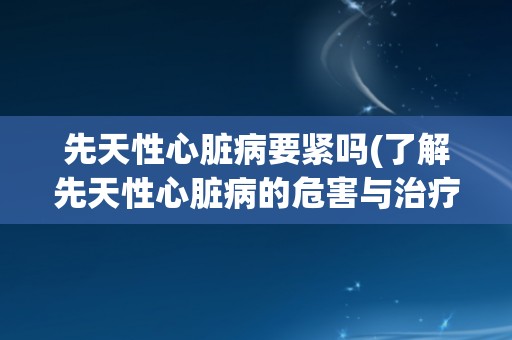 先天性心脏病要紧吗(了解先天性心脏病的危害与治疗方法)