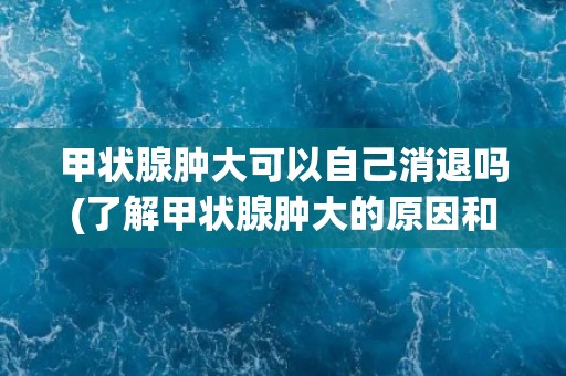 甲状腺肿大可以自己消退吗(了解甲状腺肿大的原因和治疗方法)