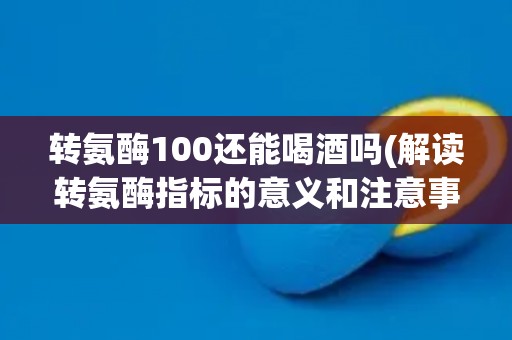 转氨酶100还能喝酒吗(解读转氨酶指标的意义和注意事项)