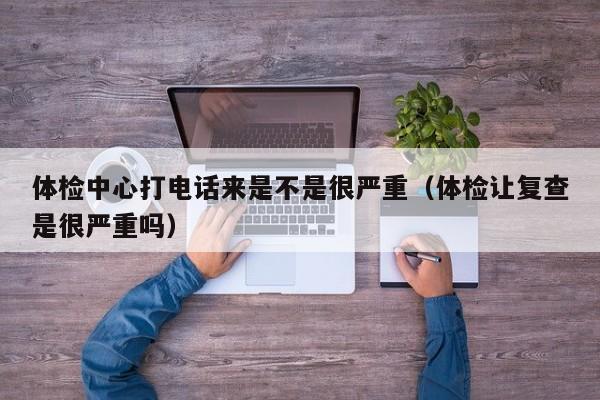 体检中心打电话来是不是很严重(体检让复查是很严重吗)