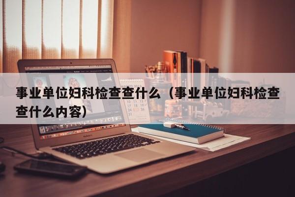事业单位妇科检查查什么(事业单位妇科检查查什么内容)