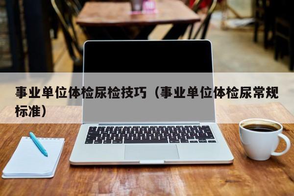 事业单位体检尿检技巧(事业单位体检尿常规标准)