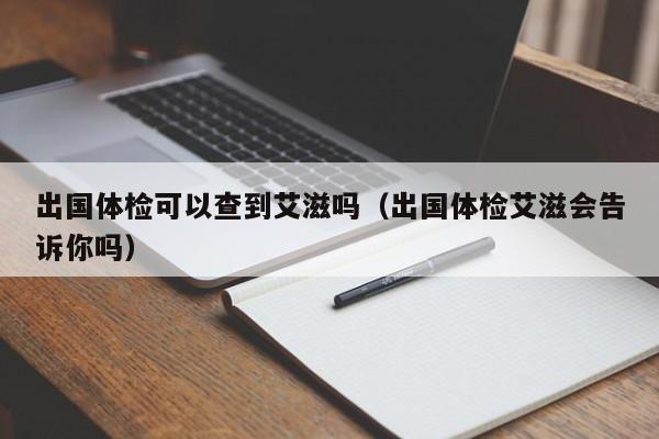 出国体检可以查到艾滋吗(出国体检艾滋会告诉你吗)