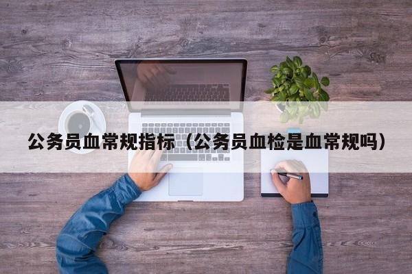 公务员血常规指标(公务员血检是血常规吗)