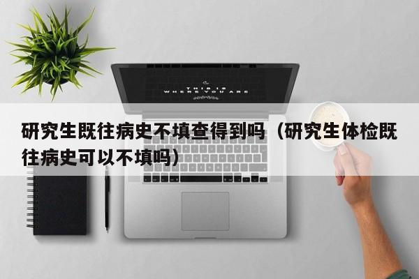 研究生既往病史不填查得到吗(研究生体检既往病史可以不填吗)