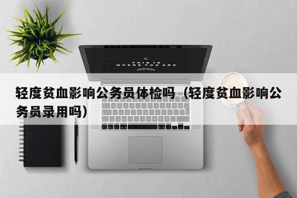轻度贫血影响公务员体检吗(轻度贫血影响公务员录用吗)