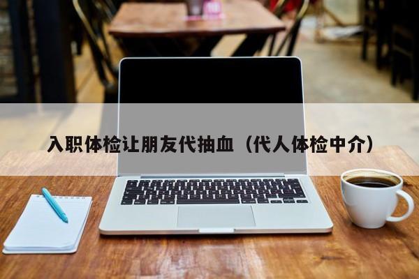 入职体检让朋友代抽血(代人体检中介)