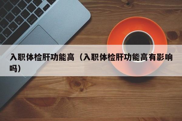 入职体检肝功能高(入职体检肝功能高有影响吗)