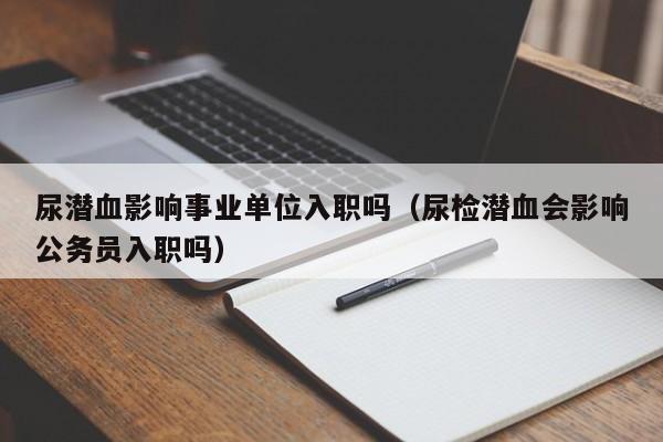 尿潜血影响事业单位入职吗(尿检潜血会影响公务员入职吗)