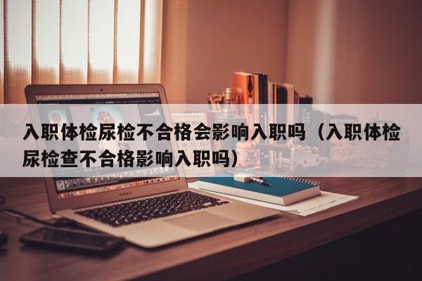 入职体检尿检不合格会影响入职吗(入职体检尿检查不合格影响入职吗)