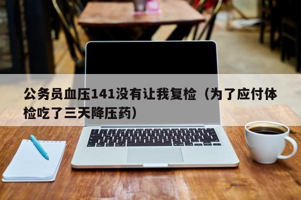 公务员血压141没有让我复检(为了应付体检吃了三天降压药)