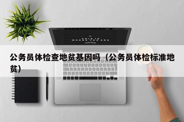 公务员体检查地贫基因吗(公务员体检标准地贫)