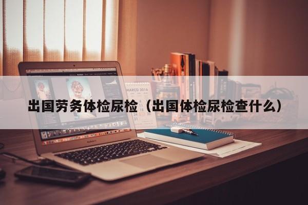 出国劳务体检尿检(出国体检尿检查什么)