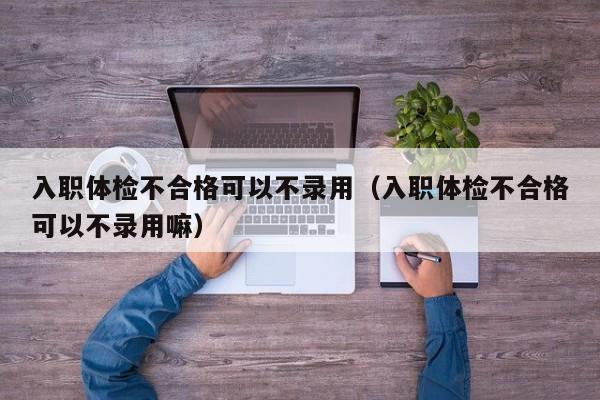 入职体检不合格可以不录用(入职体检不合格可以不录用嘛)