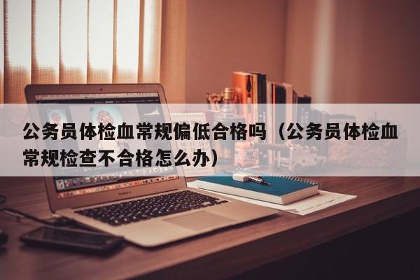 公务员体检血常规偏低合格吗(公务员体检血常规检查不合格怎么办)