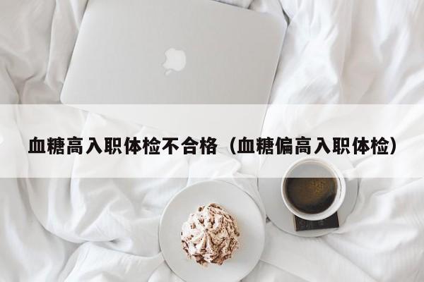 血糖高入职体检不合格(血糖偏高入职体检)