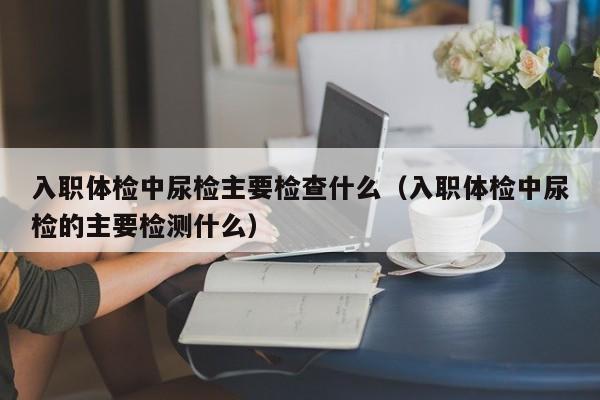 入职体检中尿检主要检查什么(入职体检中尿检的主要检测什么)