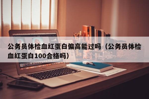 公务员体检血红蛋白偏高能过吗(公务员体检血红蛋白100合格吗)