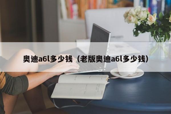 奥迪a6l多少钱（老版奥迪a6l多少钱）