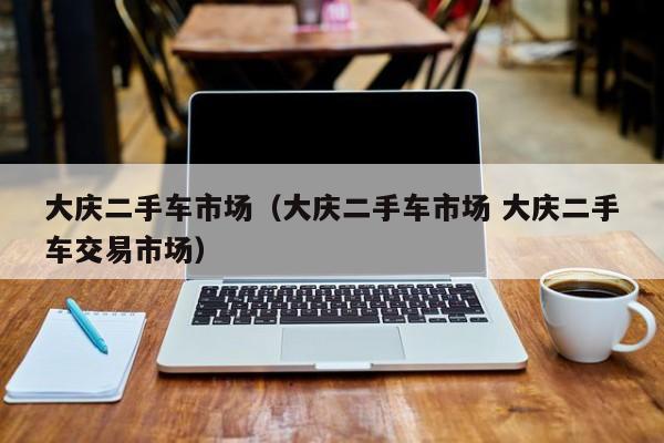 大庆二手车市场（大庆二手车市场 大庆二手车交易市场）