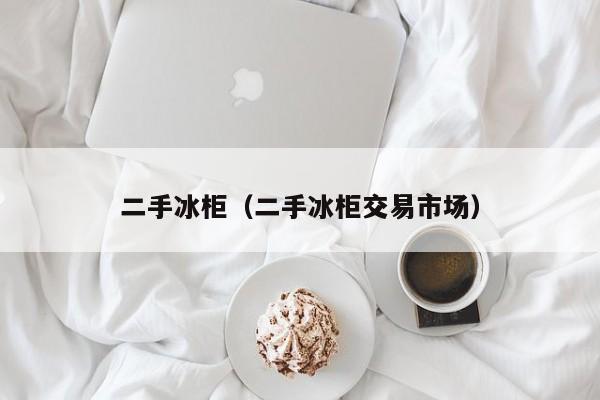 二手冰柜(二手冰柜交易市场)