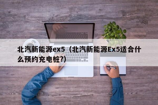 北汽新能源ex5(北汽新能源Ex5适合什么预约充电桩?)