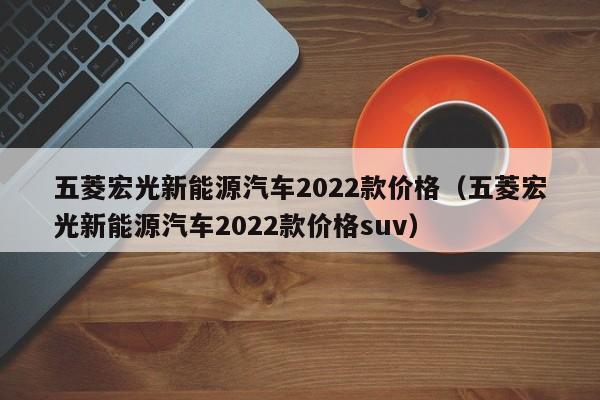 五菱宏光新能源汽车2022款价格(五菱宏光新能源汽车2022款价格suv)