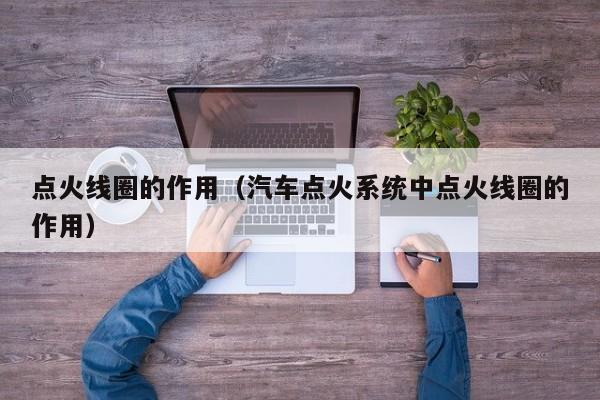 点火线圈的作用(汽车点火系统中点火线圈的作用)